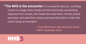 The NHS is the encounter of a wonderful idea (i.e., enrolling nurses in a large cohort study) and the historically outstanding response from nurses, who made the study theirs. Nurses joined, persisted, and used their unique and essential skills to make this cohort study an exemplar.