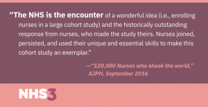 The NHS is the encounter of a wonderful idea (i.e., enrolling nurses in a large cohort study) and the historically outstanding response from nurses, who made the study theirs. Nurses joined, persisted, and used their unique and essential skills to make this cohort study an exemplar.